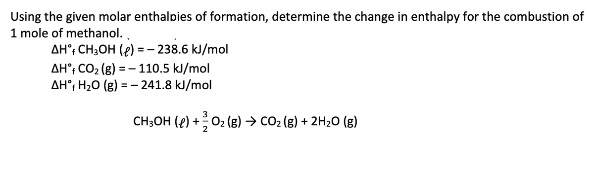 Using the given molar enthalpies of formation, determine the change in enthalpy for the combustion of
1 mole of methanol. ,
AH°; CH3OH (4) =- 238.6 kJ/mol
AH°; CO2 (g) = - 110.5 kJ/mol
AH°; H2O (g) = – 241.8 kJ/mol
3
CH3OH (e) +02 (g) → CO2 (g) + 2H2O (g)
