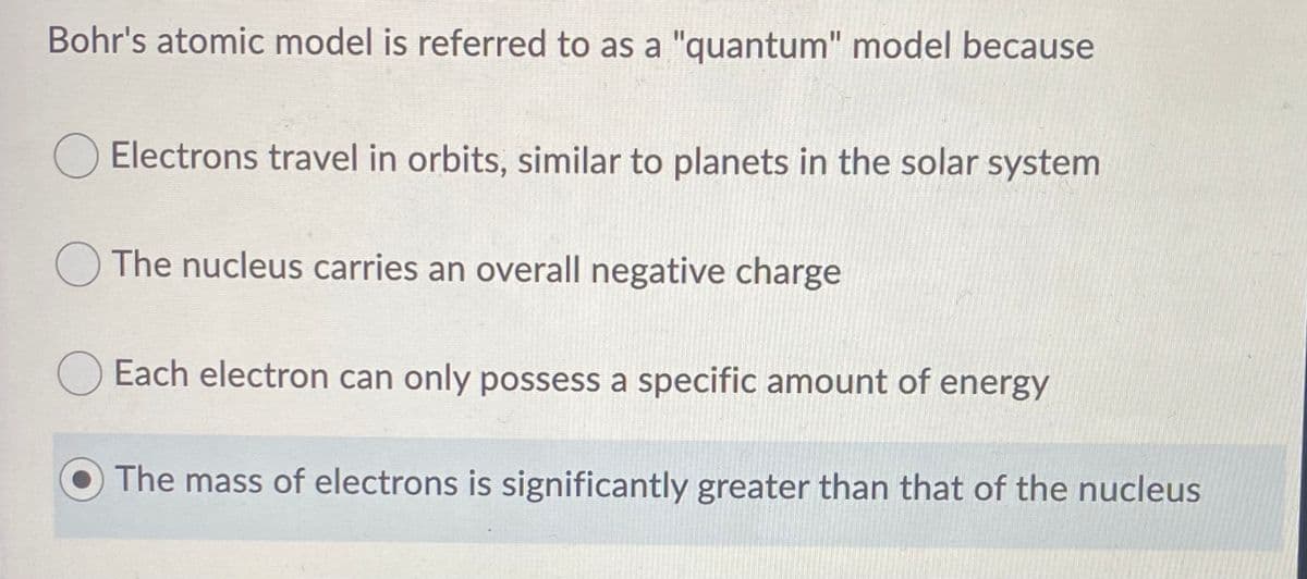 Bohr's atomic model is referred to as a "quantum" model because
O Electrons travel in orbits, similar to planets in the solar system
O The nucleus carries an overall negative charge
Each electron can only possess a specific amount of energy
The mass of electrons is significantly greater than that of the nucleus
