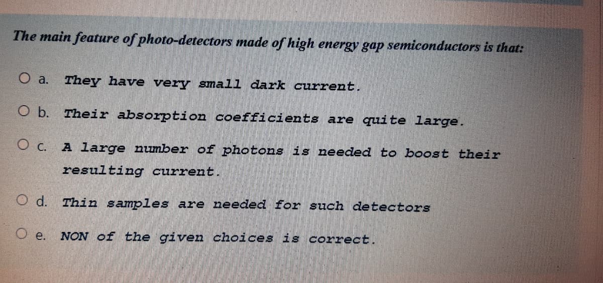 The main feature of photo-detectors made of high energy gap semiconductors is that:
O a.
They have very small dark current.
O b. Their absorption coefficients are quite large.
O c. A large number of photons is needed to boost their
resulting current.
O d. Thin samples are needed for such detectors
O e.
NON of the given choices is correct.
