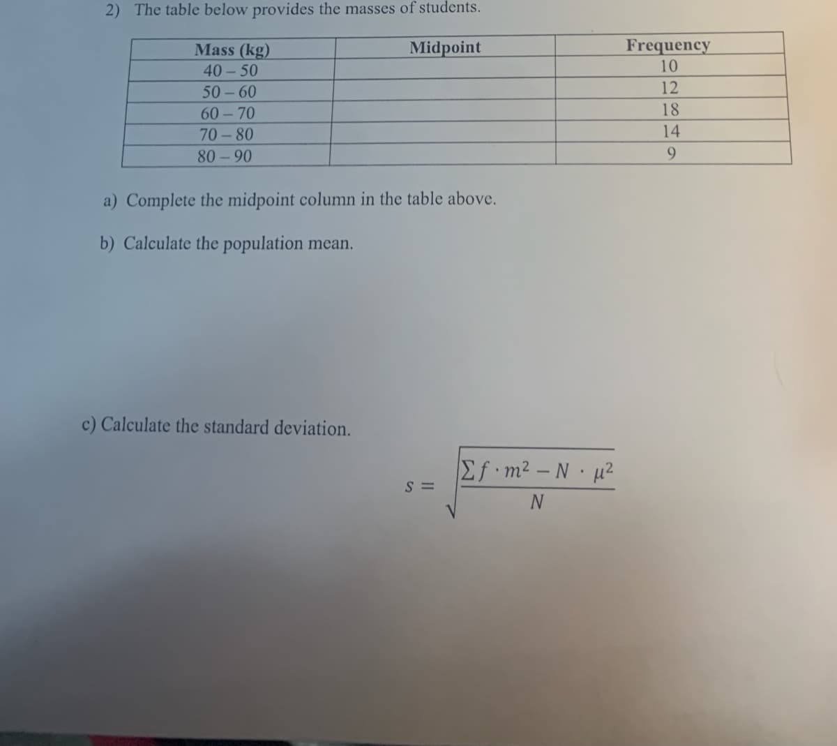 2) The table below provides the masses of students.
Frequency
10
Mass (kg)
Midpoint
40 - 50
50 - 60
12
60-70
18
70 - 80
14
80-90
9.
a) Complete the midpoint column in the table above.
b) Calculate the population mean.
c) Calculate the standard deviation.
Ef m2 – N µ²
S =
