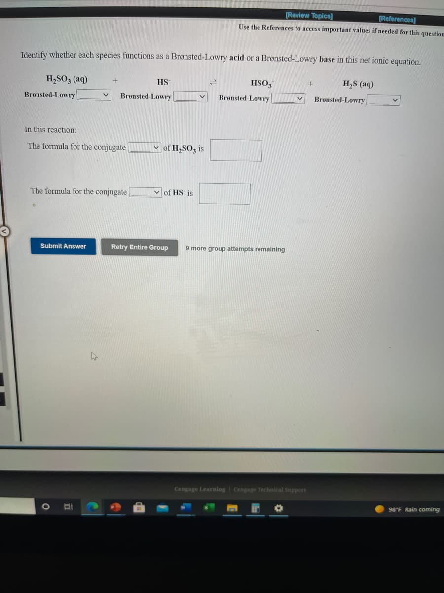 [Review Topics]
[References]
Use the References to access important values if needed for this question
Identify whether each species functions as a Brønsted-Lowry acid or a Brønsted-Lowry base in this net ionic equation.
H,SO3 (aq)
HS
HSO,
H,S (aq)
Bronsted-Lowry
Bronsted-Lowry
Brønsted-Lowry
Brønsted-Lowry
In this reaction:
The formula for the conjugate
Mof H,SO3 is
The formula for the conjugate
of HS is
Submit Answer
Retry Entire Group
9 more group attempts remaining
Cengage Learning Cengage Technical Support
98°F Rain coming
