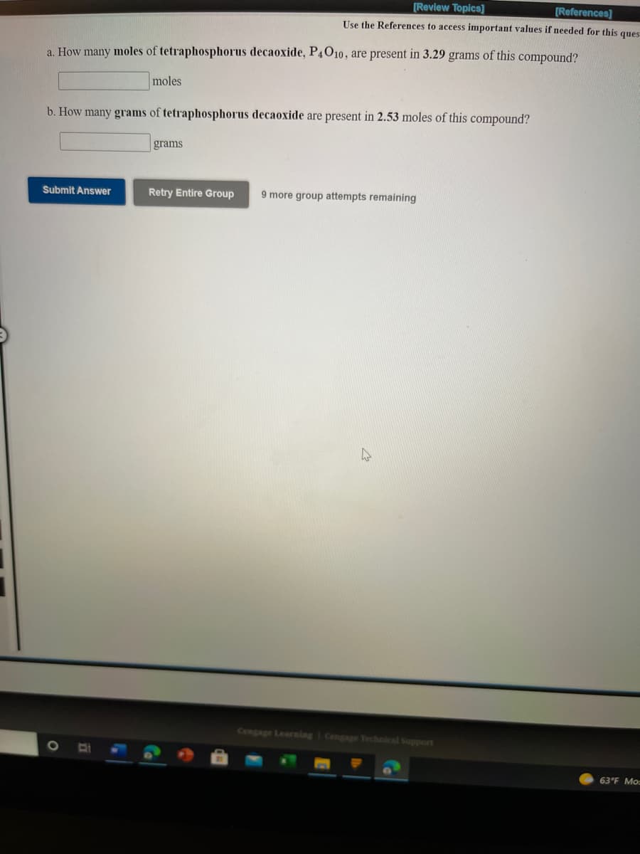 [Review Topics]
[References)
Use the References to access important values if needed for this ques
a. How many moles of tetraphosphorus decaoxide, P4O10, are present in 3.29 grams of this compound?
moles
b. How many grams of tetraphosphorus decaoxide are present in 2.53 moles of this compound?
grams
Submit Answer
Retry Entire Group
9 more group attempts remaining
Cengage Learning Cengage Technical Support
1O
63°F Mo
