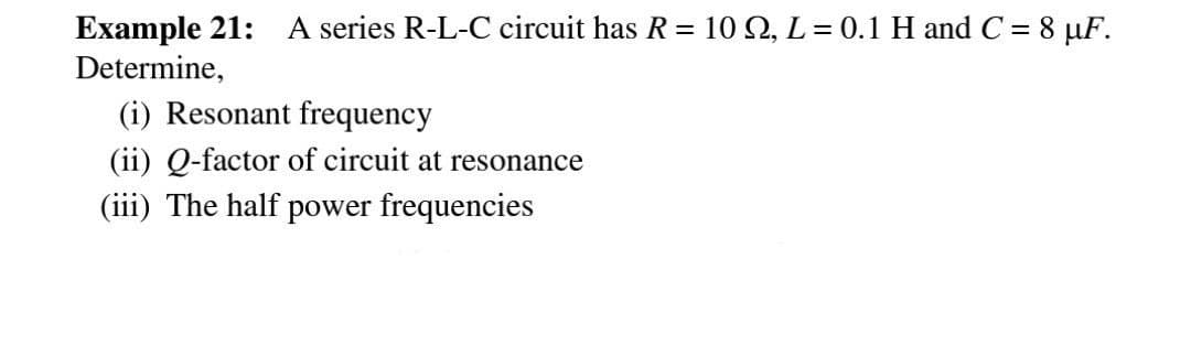 Example 21: A series R-L-C circuit has R = 10 , L = 0.1 H and C = 8 µF.
Determine,
(i) Resonant frequency
(ii) Q-factor of circuit at resonance
(iii) The half power frequencies