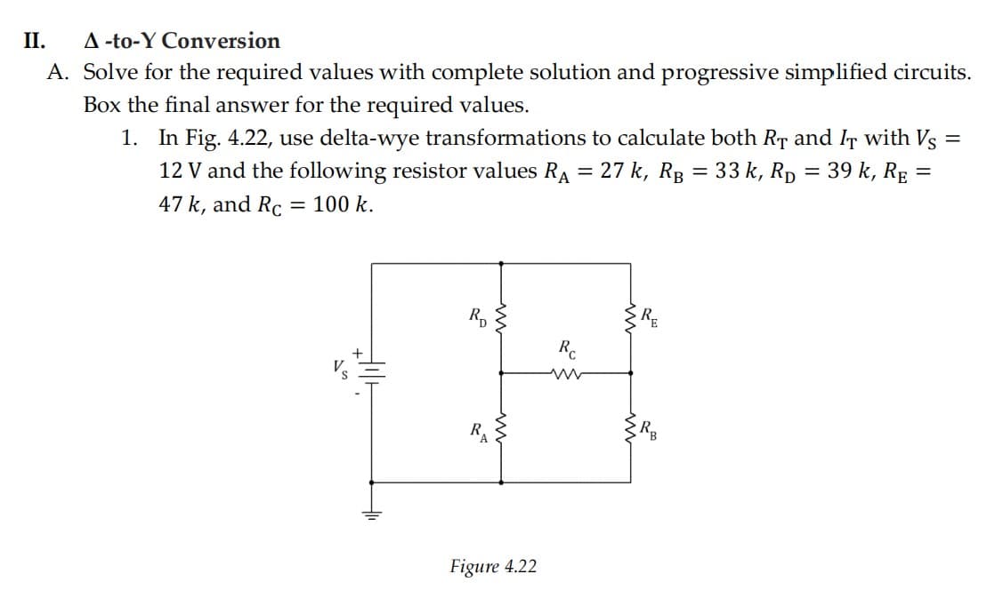 II.
A -to-Y Conversion
A. Solve for the required values with complete solution and progressive simplified circuits.
Box the final answer for the required values.
1. In Fig. 4.22, use delta-wye transformations to calculate both RT and IT with Vs
27 k, RB = 33 k, Rp = 39 k, RE
12 V and the following resistor values RA
47 k, and Rc
= 100 k.
Figure 4.22
