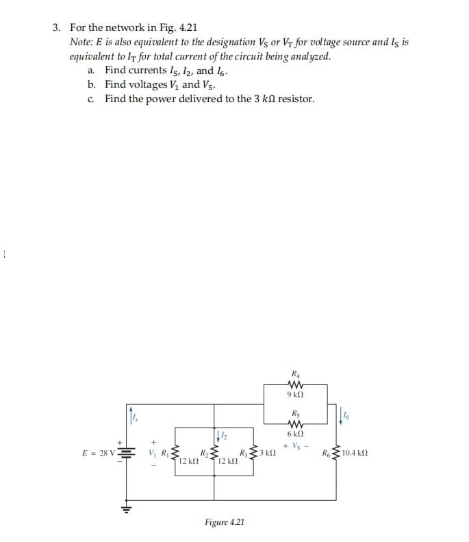 3. For the network in Fig. 4.21
Note: E is also equivalent to the designation Vs or Vr for voltage source and Is is
equivalent to IT for total current of the circuit being analyzed.
a. Find currents Is, I2, and l6.
b. Find voltages Vị and V5.
c. Find the power delivered to the 3 kl resistor.
R4
9 kl
R5
6 kN
+ Vs -
E = 28 VE V, R
R3 kN
R
12 k
10.4 k2
12 k
Figure 4.21
