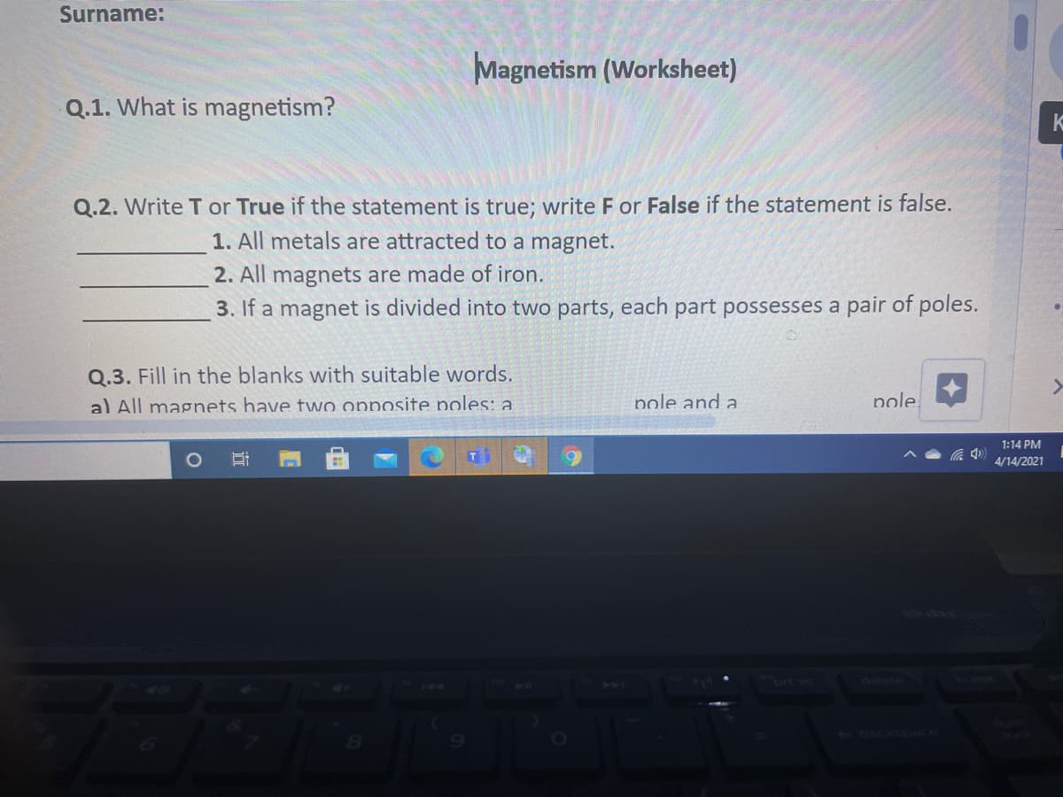 Surname:
Magnetism (Worksheet)
Q.1. What is magnetism?
K
Q.2. Write T or True if the statement is true; write F or False if the statement is false.
1. All metals are attracted to a magnet.
2. All magnets are made of iron.
3. If a magnet is divided into two parts, each part possesses a pair of poles.
Q.3. Fill in the blanks with suitable words.
al All magnets have two opposite noles: a
pole and a
nole
1:14 PM
4/14/2021
brt sc
dole
