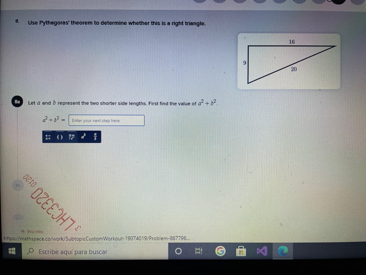 8.
Use Pythagoras' theorem to determine whether this is a right triangle.
16
9.
20
8a
Let a and b represent the two shorter side lengths. First find the value of a + b.
2 +62 =
Enter your next step here
Skip step
LHC3320
https://mathspace.co/work/SubtopicCustomWorkout-19074019/Problem-867796...
O Escribe aquí para buscar
近
