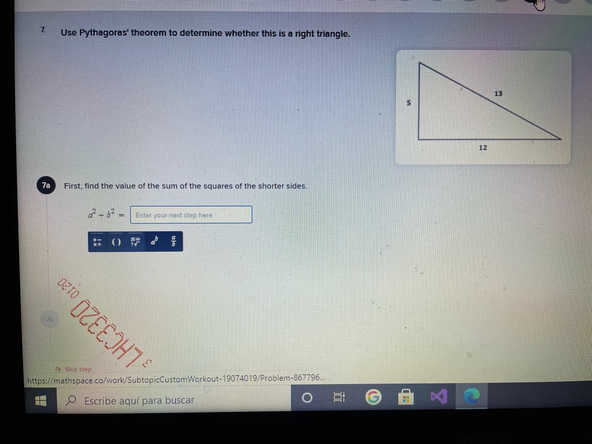 7.
Use Pythagoras' theorem to determine whether this is a right triangle.
13
12
7a
First, find the value of the sum of the squares of the shorter sides.
Enter your next step here
() 号
Skip step
https://mathspace.co/work/SubtopicCustomWorkout-19074019/Problem-867796...
LHC3320
Escribe aquí para buscar
近
