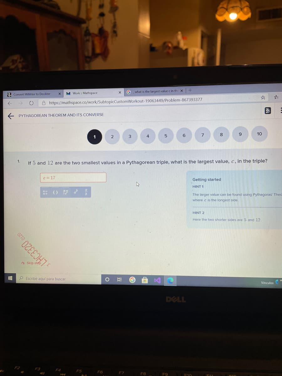 M Work : Mathspace
G. what is the largest value c in th
2 Convert Milliliter to Deciliter
8 https://mathspace.co/work/SubtopicCustomWorkout-19063449/Problem-867393377
E PYTHAGOREAN THEOREM AND ITS CONVERSE
6
7
8.
9.
10
1
3
4
1.
If 5 and 12 are the two smallest values in a Pythagorean triple, what is the largest value, c, in the triple?
c = 17
Getting started
HINT 1
The larger value can be found using Pythagoras' Theo
where c is the longest side.
HINT 2
Here the two shorter sides are 5 and 12
e Skip step
O Escribe agquí para buscar
Vínculos
DELL
F2
F3
F4
F5
F6
F7
F9
E10
FAM
L'AC3320.
