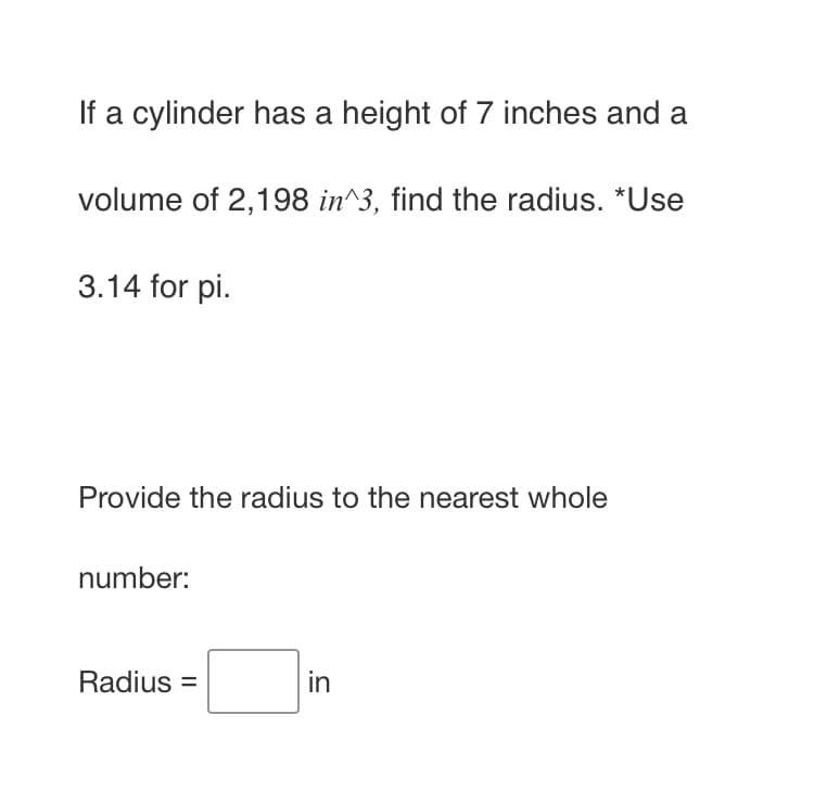 If a cylinder has a height of 7 inches and a
volume of 2,198 in^3, find the radius. *Use
3.14 for pi.
Provide the radius to the nearest whole
number:
Radius =
in
