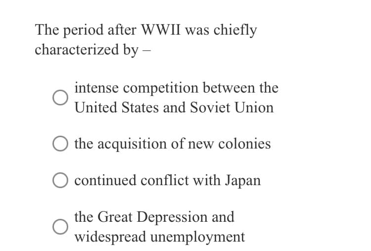 The period after WWII was chiefly
characterized by -
intense competition between the
United States and Soviet Union
the acquisition of new colonies
continued conflict with Japan
the Great Depression and
widespread unemployment
