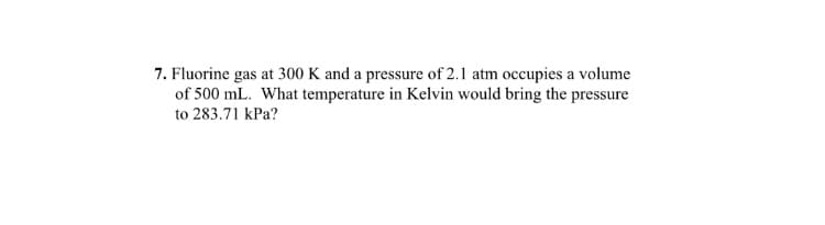 7. Fluorine gas at 300 K and a pressure of 2.1 atm occupies a volume
of 500 mL. What temperature in Kelvin would bring the pressure
to 283.71 kPa?
