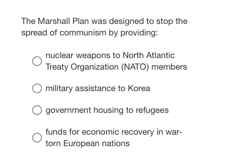 The Marshall Plan was designed to stop the
spread of communism by providing:
nuclear weapons to North Atlantic
Treaty Organization (NATO) members
military assistance to Korea
government housing to refugees
funds for economic recovery in war-
torn European nations
