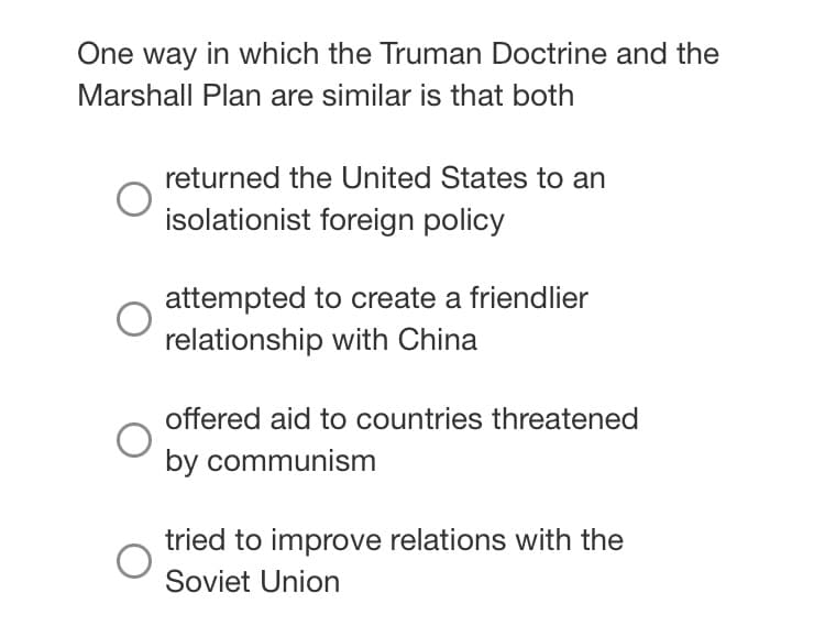 One way in which the Truman Doctrine and the
Marshall Plan are similar is that both
returned the United States to an
isolationist foreign policy
attempted to create a friendlier
relationship with China
offered aid to countries threatened
by communism
tried to improve relations with the
Soviet Union
