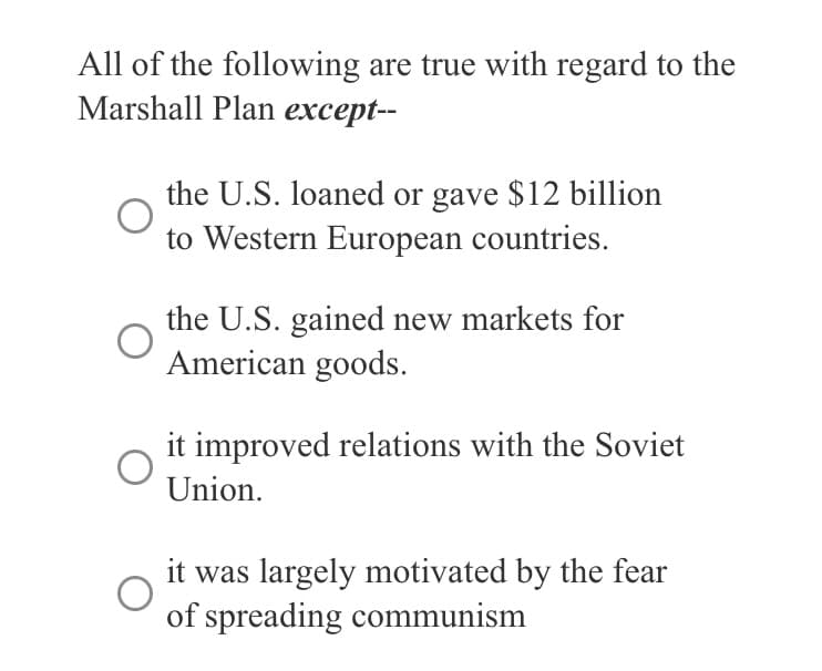 All of the following are true with regard to the
Marshall Plan except--
the U.S. loaned or gave $12 billion
to Western European countries.
the U.S. gained new markets for
American goods.
it improved relations with the Soviet
Union.
it was largely motivated by the fear
of spreading communism
