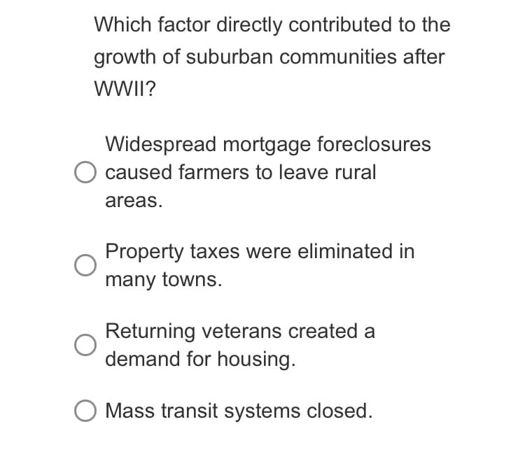 Which factor directly contributed to the
growth of suburban communities after
WWII?
Widespread mortgage foreclosures
O caused farmers to leave rural
areas.
Property taxes were eliminated in
many towns.
Returning veterans created a
demand for housing.
Mass transit systems closed.
