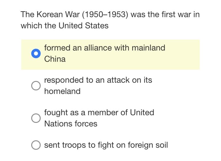 The Korean War (1950–1953) was the first war in
which the United States
formed an alliance with mainland
China
responded to an attack on its
homeland
fought as a member of United
Nations forces
sent troops to fight on foreign soil
