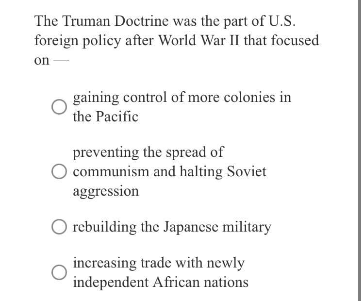 The Truman Doctrine was the part of U.S.
foreign policy after World War II that focused
on
gaining control of more colonies in
the Pacific
preventing the spread of
communism and halting Soviet
aggression
O rebuilding the Japanese military
increasing trade with newly
independent African nations
