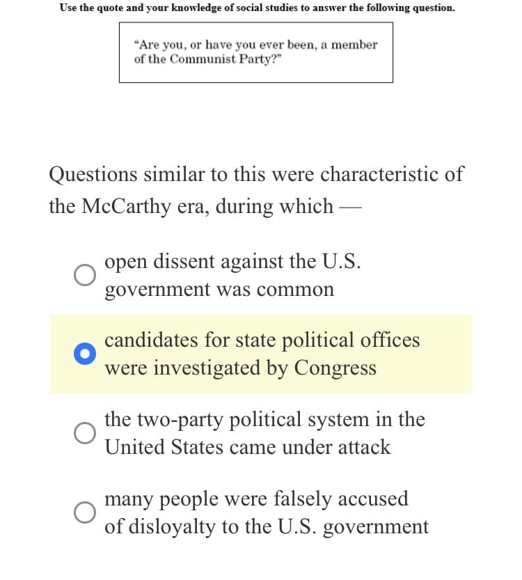 Use the quote and your knowledge of social studies to answer the following question.
"Are you, or have you ever been, a member
of the Communist Party?"
Questions similar to this were characteristic of
the McCarthy era, during which
open dissent against the U.S.
government was common
candidates for state political offices
were investigated by Congress
the two-party political system in the
United States came under attack
many people were falsely accused
of disloyalty to the U.S. government
