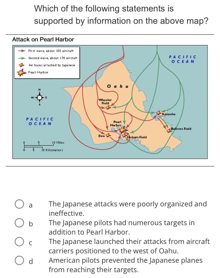 Which of the following statements is
supported by information on the above map?
Attack on Pearl Harbor
Fir st wave, about 180 aircraft
PACIFIC
OCEAN
Second wave, about 170 aircraft
Air bases attacked by Japa nese
Pearl Harbor
O a h u
Wheeler
Field
Kaneohe
PACIFIC
OCEAN
Pearl
Harbor
Bellows Field
Ewa
Hịckam Field
10 Miles
io Kilometers
The Japanese attacks were poorly organized and
ineffective.
a
b
The Japanese pilots had numerous targets in
addition to Pearl Harbor.
The Japanese launched their attacks from aircraft
carriers positioned to the west of Oahu.
American pilots prevented the Japanese planes
from reaching their targets.
O d
