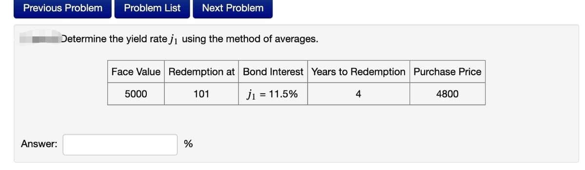 Previous Problem
Problem List
Next Problem
Determine the yield rate ji using the method of averages.
Face Value Redemption at Bond Interest Years to Redemption Purchase Price
5000
101
j
= 11.5%
4
4800
Answer:
%
