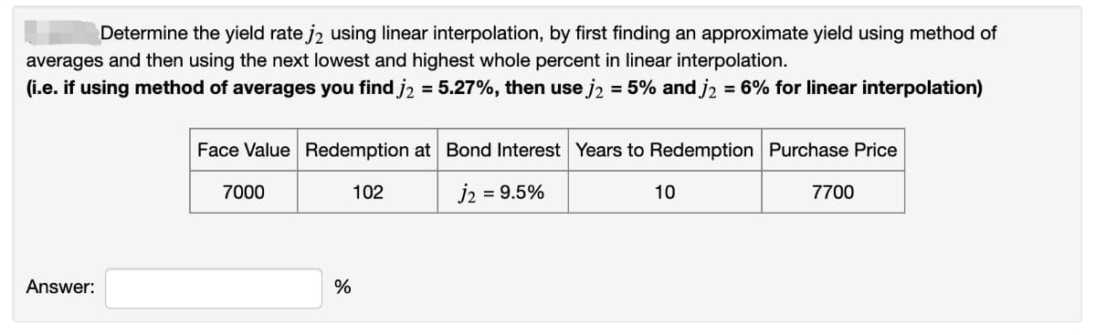 Determine the yield rate j2 using linear interpolation, by first finding an approximate yield using method of
averages and then using the next lowest and highest whole percent in linear interpolation.
(i.e. if using method of averages you find j2 = 5.27%, then use j2 = 5% and j2 = 6% for linear interpolation)
Face Value Redemption at Bond Interest Years to Redemption Purchase Price
7000
102
j2
= 9.5%
10
7700
Answer:
%
