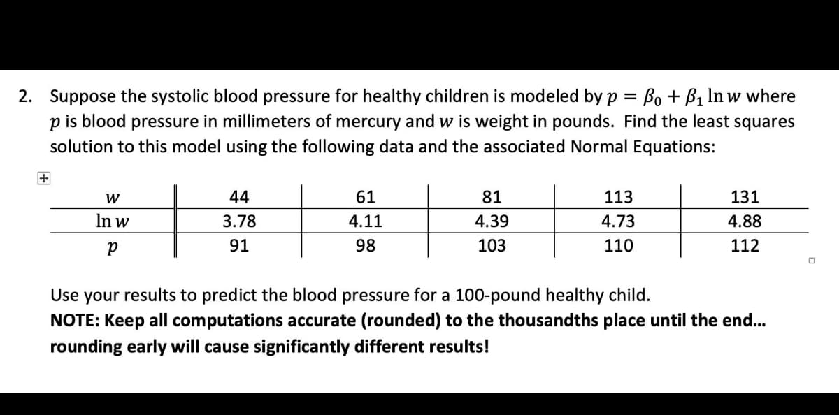 2. Suppose the systolic blood pressure for healthy children is modeled by p = B + B1 In w where
is blood pressure in millimeters of mercury and w is weight in pounds. Find the least squares
solution to this model using the following data and the associated Normal Equations:
W
44
61
81
113
131
In w
3.78
4.11
4.39
4.73
4.88
91
98
103
110
112
Use your results to predict the blood pressure for a 100-pound healthy child.
NOTE: Keep all computations accurate (rounded) to the thousandths place until the end...
rounding early will cause significantly different results!
