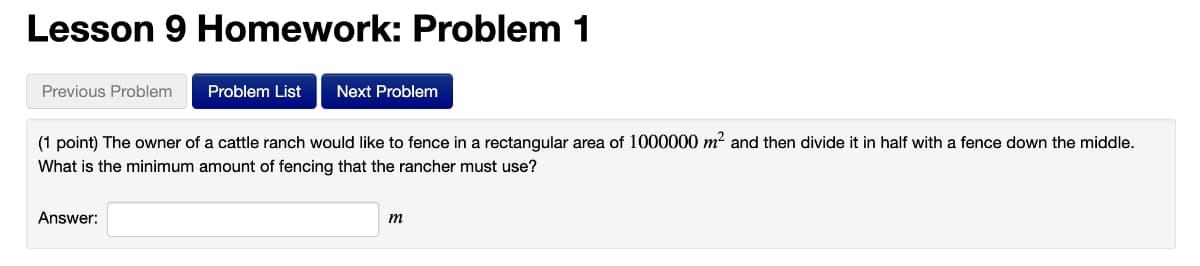 Lesson 9 Homework: Problem 1
Previous Problem
Problem List
Next Problem
(1 point) The owner of a cattle ranch would like to fence in a rectangular area of 1000000 m? and then divide it in half with a fence down the middle.
What is the minimum amount of fencing that the rancher must use?
Answer:
m
