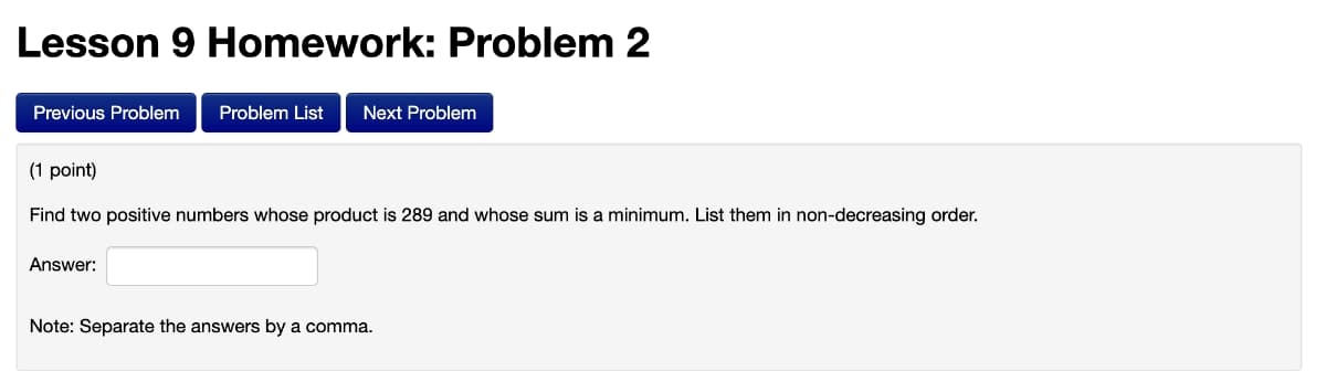 Lesson 9 Homework: Problem 2
Previous Problem
Problem List
Next Problem
(1 point)
Find two positive numbers whose product is 289 and whose sum is a minimum. List them in non-decreasing order.
Answer:
Note: Separate the answers by a comma.
