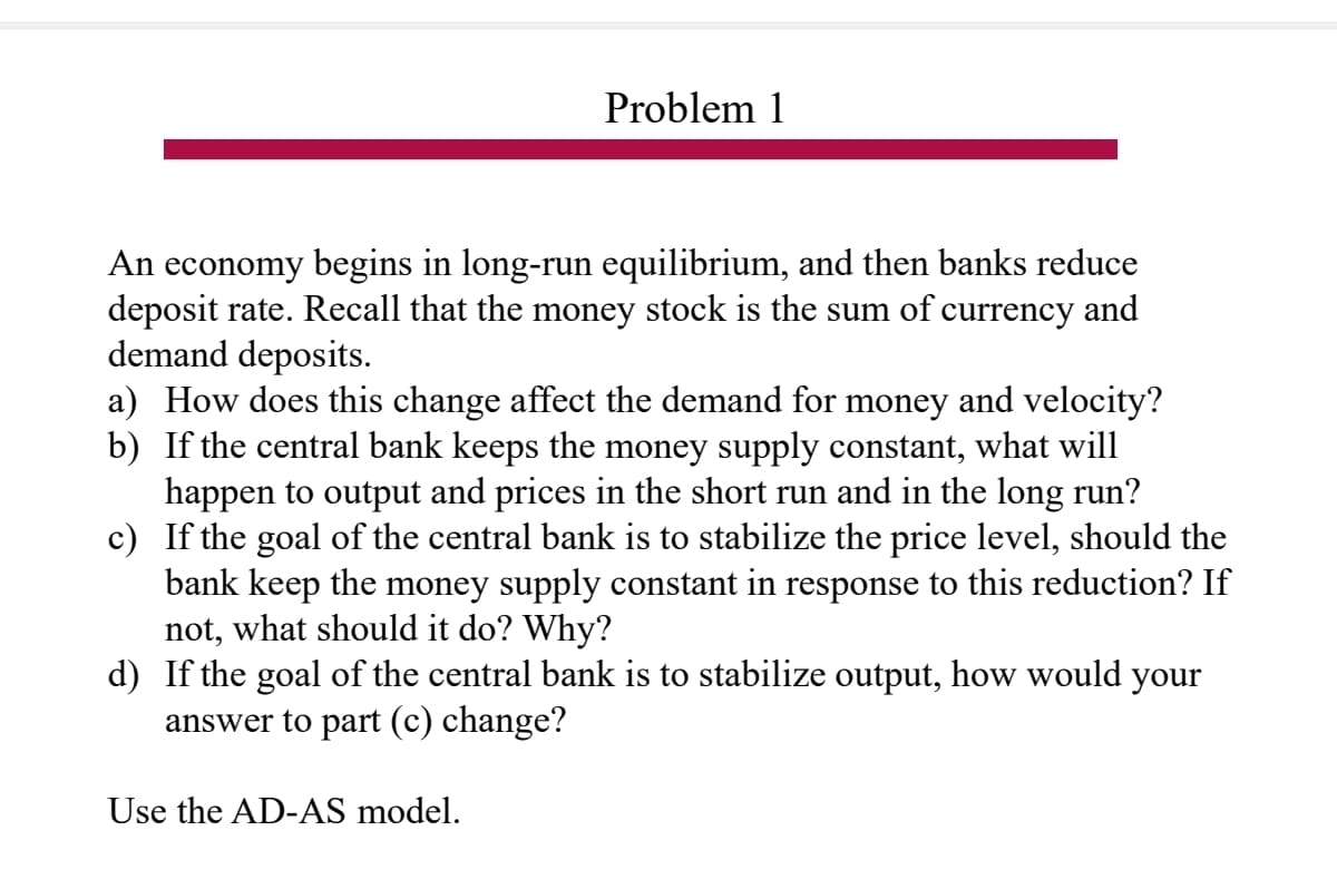 Problem 1
An economy begins in long-run equilibrium, and then banks reduce
deposit rate. Recall that the money stock is the sum of currency and
demand deposits.
a) How does this change affect the demand for money and velocity?
b) If the central bank keeps the money supply constant, what will
happen to output and prices in the short run and in the long run?
c) If the goal of the central bank is to stabilize the price level, should the
bank keep the money supply constant in response to this reduction? If
not, what should it do? Why?
d) If the goal of the central bank is to stabilize output, how would your
answer to part (c) change?
Use the AD-AS model.
