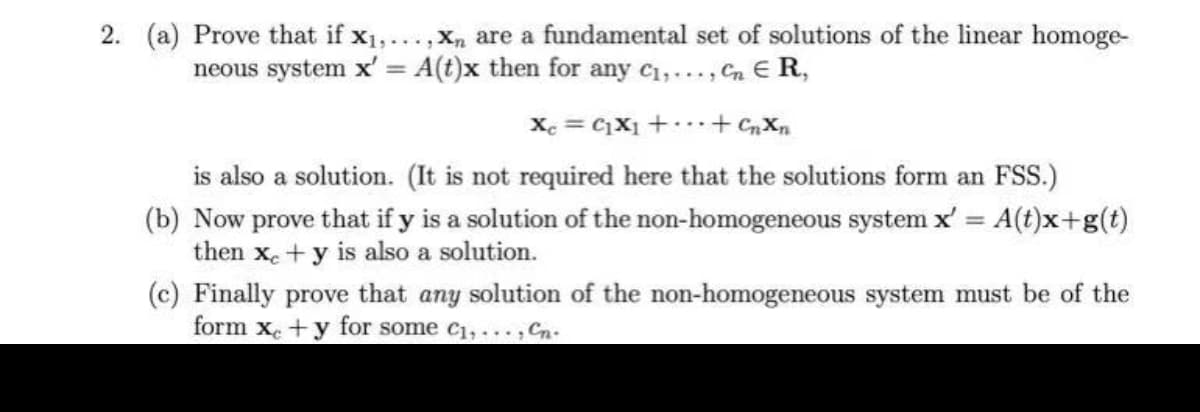 2. (a) Prove that if x1,...,xn are a fundamental set of solutions of the linear homoge-
neous system x' A(t)x then for any c1,..., Cn E R,
%3D
Xe = C1X1 +...+ CnXn
is also a solution. (It is not required here that the solutions form an FSS.)
(b) Now prove that if y is a solution of the non-homogeneous system x' = A(t)x+g(t)
then xe+y is also a solution.
(c) Finally prove that any solution of the non-homogeneous system must be of the
form x. +y for some c1, ., Cn.
