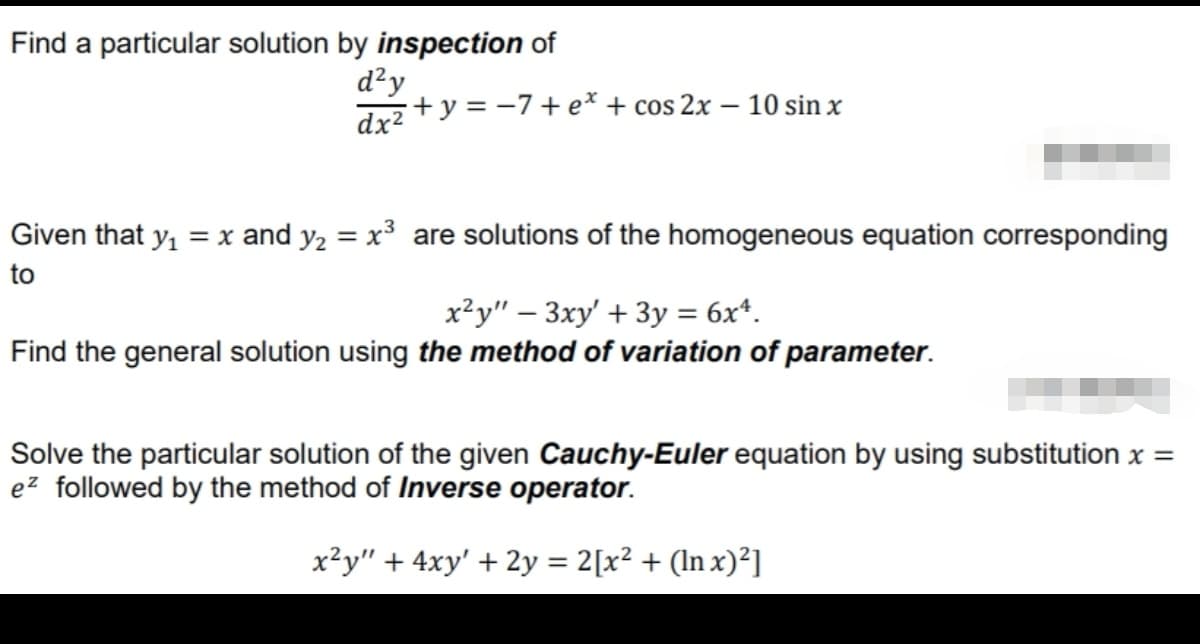 Find a particular solution by inspection of
d²y
Juz +y = -7+e* + cos 2x – 10 sin x
Given that y, = x and y2 = x³ are solutions of the homogeneous equation corresponding
to
x²y" – 3xy' + 3y = 6x*.
Find the general solution using the method of variation of parameter.
Solve the particular solution of the given Cauchy-Euler equation by using substitution x =
ez followed by the method of Inverse operator.
x²y" + 4xy' + 2y = 2[x² + (ln x)²]

