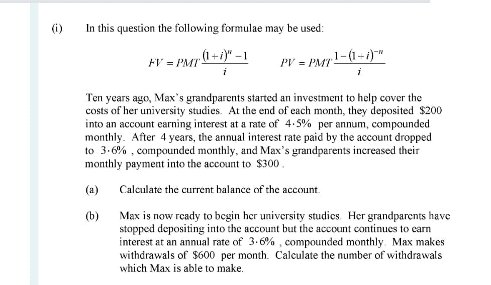 (i)
In this question the following formulae may be used:
.(1+ i)" – 1
.1-(1+і) "
FV = PMT
PV = PMT
i
Ten years ago, Max's grandparents started an investment to help cover the
costs of her university studies. At the end of each month, they deposited $200
into an account earning interest at a rate of 4.5% per annum, compounded
monthly. After 4 years, the annual interest rate paid by the account dropped
to 3.6% , compounded monthly, and Max's grandparents increased their
monthly payment into the account to $300.
(а)
Calculate the current balance of the account.
(b)
Max is now ready to begin her university studies. Her grandparents have
stopped depositing into the account but the account continues to earn
interest at an annual rate of 3.6% , compounded monthly. Max makes
withdrawals of $600 per month. Calculate the number of withdrawals
which Max is able to make.
