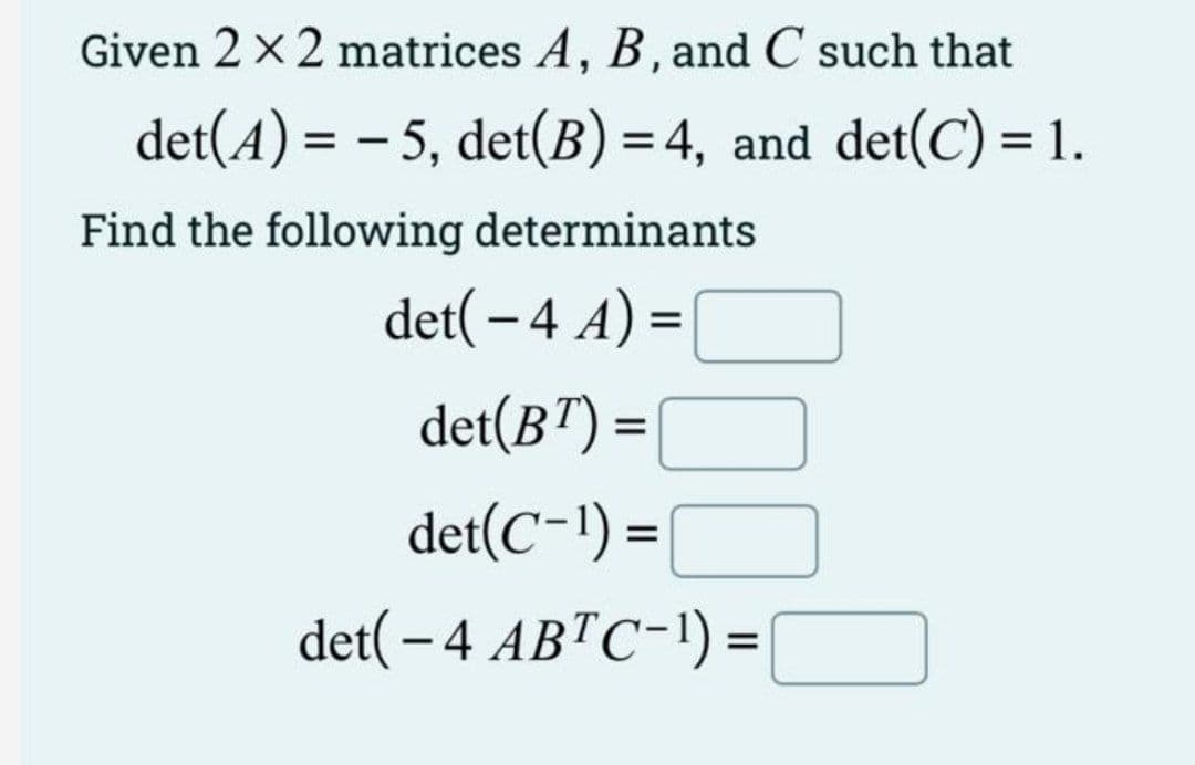 Given 2 x 2 matrices A, B, and C such that
det(A) = -5, det(B) = 4, and det(C) = 1.
Find the following determinants
det( - 4 A) =
det(BT) =
det(C-¹) =
det( - 4 ABTC-¹) =
