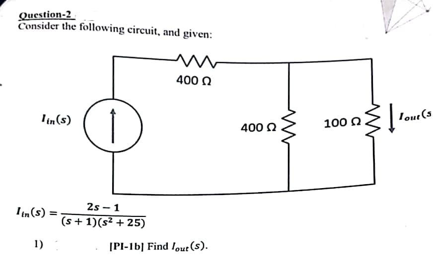 Question-2
Consider the following circuit, and given:
lin(s)
Iin (s): =
1)
↑
2s 1
-
(s + 1)(s² +25)
w
400 Ω
[PI-1b] Find lout (s).
400 Ω
100 Ω
Į
Tout (s