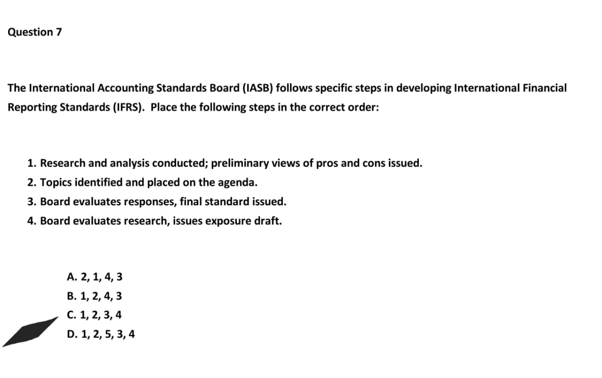 Question 7
The International Accounting Standards Board (IASB) follows specific steps in developing International Financial
Reporting Standards (IFRS). Place the following steps in the correct order:
1. Research and analysis conducted; preliminary views of pros and cons issued.
2. Topics identified and placed on the agenda.
3. Board evaluates responses, final standard issued.
4. Board evaluates research, issues exposure draft.
A. 2, 1, 4, 3
B. 1, 2, 4, 3
C. 1, 2, 3, 4
D. 1, 2, 5, 3, 4