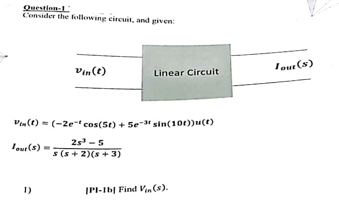 Question-1
Consider the following circuit, and given:
Vin(t)
1)
Linear Circuit
Vin(t) = (-2e-t cos(5t) + 5e-3t sin(10t))u(t)
Tout(s)
2s³ - 5
s(s+ 2)(s + 3)
[PI-1b] Find Vin (s).
Tout (s)