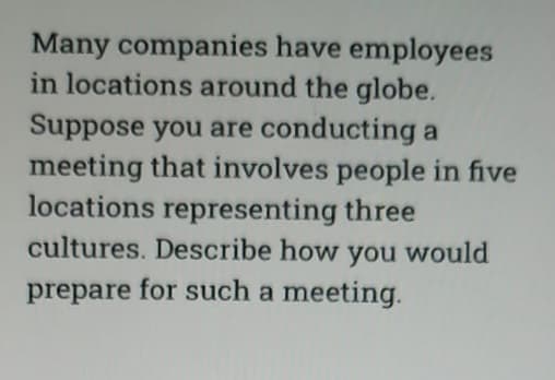 Many companies have employees
in locations around the globe.
Suppose you are conducting a
meeting that involves people in five
locations representing three
cultures. Describe how you would
prepare for such a meeting.
