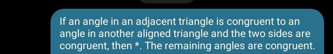 If an angle in an adjacent triangle is congruent to an
angle in another aligned triangle and the two sides are
congruent, then *. The remaining angles are congruent.
