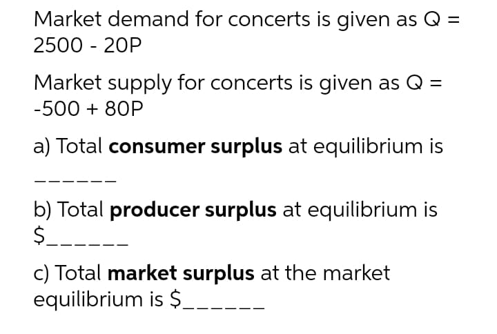 Market demand for concerts is given as Q =
2500 - 20P
Market supply for concerts is given as Q =
-500 + 80P
a) Total consumer surplus at equilibrium is
b) Total producer surplus at equilibrium is
$.
c) Total market surplus at the market
equilibrium is $__
