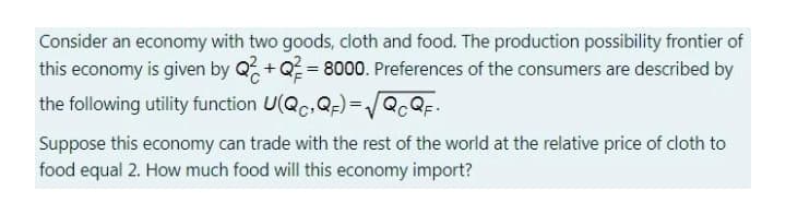 Consider an economy with two goods, cloth and food. The production possibility frontier of
this economy is given by Q, +Q = 8000. Preferences of the consumers are described by
the following utility function U(Qc,Q;) =/Q.QF:
Suppose this economy can trade with the rest of the world at the relative price of cloth to
food equal 2. How much food will this economy import?
