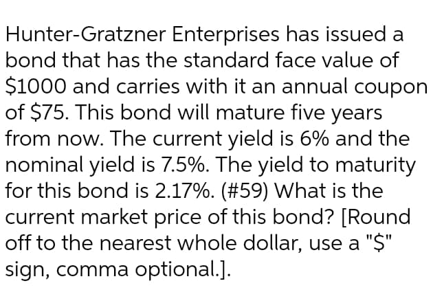 Hunter-Gratzner Enterprises has issued a
bond that has the standard face value of
$1000 and carries with it an annual coupon
of $75. This bond will mature five years
from now. The current yield is 6% and the
nominal yield is 7.5%. The yield to maturity
for this bond is 2.17%. (#59) What is the
current market price of this bond? [Round
off to the nearest whole dollar, use a "$"
sign, comma optional.].
