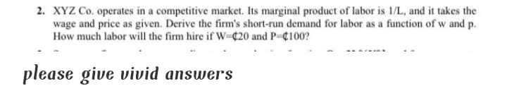 2. XYZ Co. operates in a competitive market. Its marginal product of labor is 1/L, and it takes the
wage and price as given. Derive the firm's short-run demand for labor as a function of w and p.
How much labor will the firm hire if W-C20 and P-C100?
please give vivid answers

