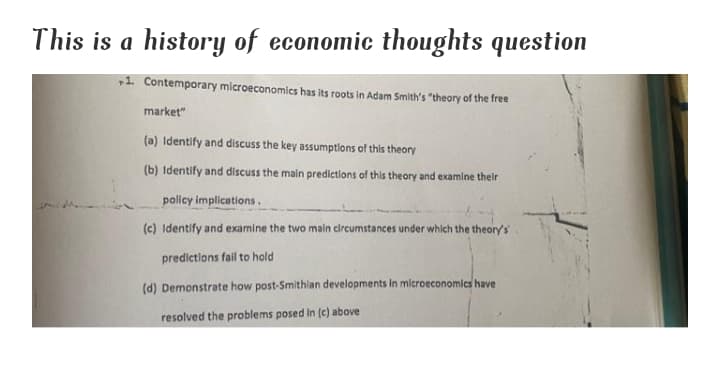 This is a history of economic thoughts question
1 Contemporary microeconomics has its roots in Adam Smith's "theory of the free
market"
(a) Identify and discuss the key assumptions of this theory
(b) Identify and discuss the main predictions of this theory and examine their
policy implications.
(c) Identify and examine the two main circumstances under which the theory's
predictions fail to hold
(d) Demonstrate how post-Smithlan developments in microeconomics have
resolved the problems posed in (c) above
