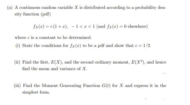 (a) A continuous random variable X is distributed according to a probability den-
sity function (pdf)
fx(x) = c (1+ x), -1<r<1 (and fx (x) = 0 elsewhere)
where c is a constant to be determined.
(i) State the conditions for fx(r) to be a pdf and show that c =
= 1/2.
(ii) Find the first, E(X), and the second ordinary moment, E(X?), and hence
find the mean and variance of X.
(iii) Find the Moment Generating Function G(t) for X and express it in the
simplest form.
