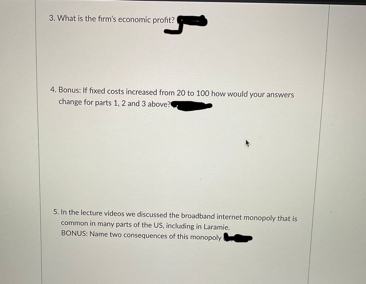 3. What is the firm's economic profit?
4. Bonus: If fixed costs increased from 20 to 100 how would your answers
change for parts 1, 2 and 3 above?
5. In the lecture videos we discussed the broadband internet monopoly that is
common in many parts of the US, including in Laramie.
BONUS: Name two consequences of this monopoly
