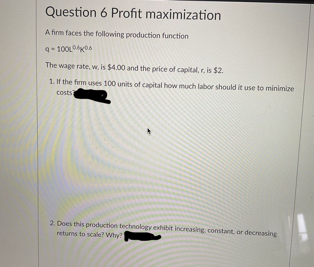 Question 6 Profit maximization
A firm faces the following production function
q = 100L0.6K0.6
The wage rate, w, is $4.00 and the price of capital, r, is $2.
1. If the firm uses 100 units of capital how much labor should it use to minimize
costs?
2. Does this production technology exhibit increasing, constant, or decreasing
returns to scale? Why?
