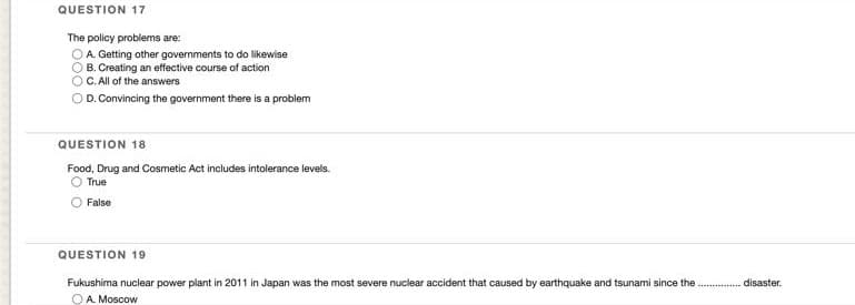 QUESTION 17
The policy problems are:
OA Getting other governments to do likewise
O B. Creating an effective course of action
C. All of the answers
D. Convincing the government there is a problem
QUESTION 18
Food, Drug and Cosmetic Act includes intolerance levels.
True
O False
QUESTION 19
Fukushima nuclear power plant in 2011 in Japan was the most severe nuclear accident that caused by earthquake and tsunami since the .
disaster.
OA Moscow
