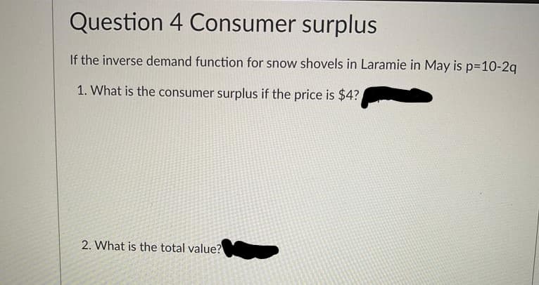 Question 4 Consumer surplus
If the inverse demand function for snow shovels in Laramie in May is p=10-2q
1. What is the consumer surplus if the price is $4?
2. What is the total value?
