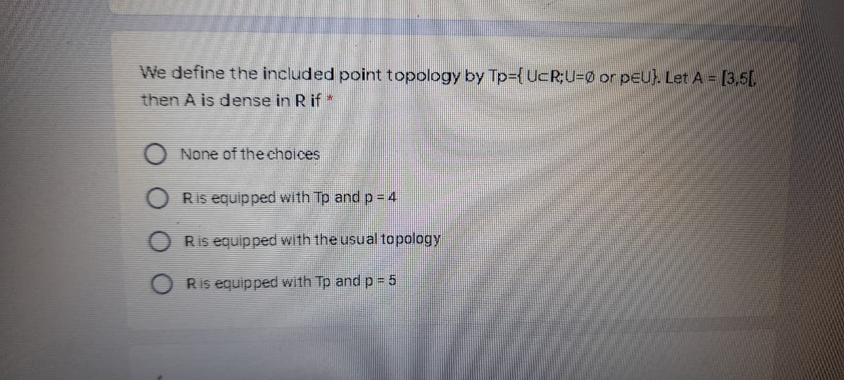 We define the included point topology by Tp3{UcR;U3Ø or peu) Let A = [3,5[
then A is dense in R if*
None of the choices
Ris equipped with Tp and p=4
Ris equipped with the usual topology
Ris equipped with Tp and p 5
